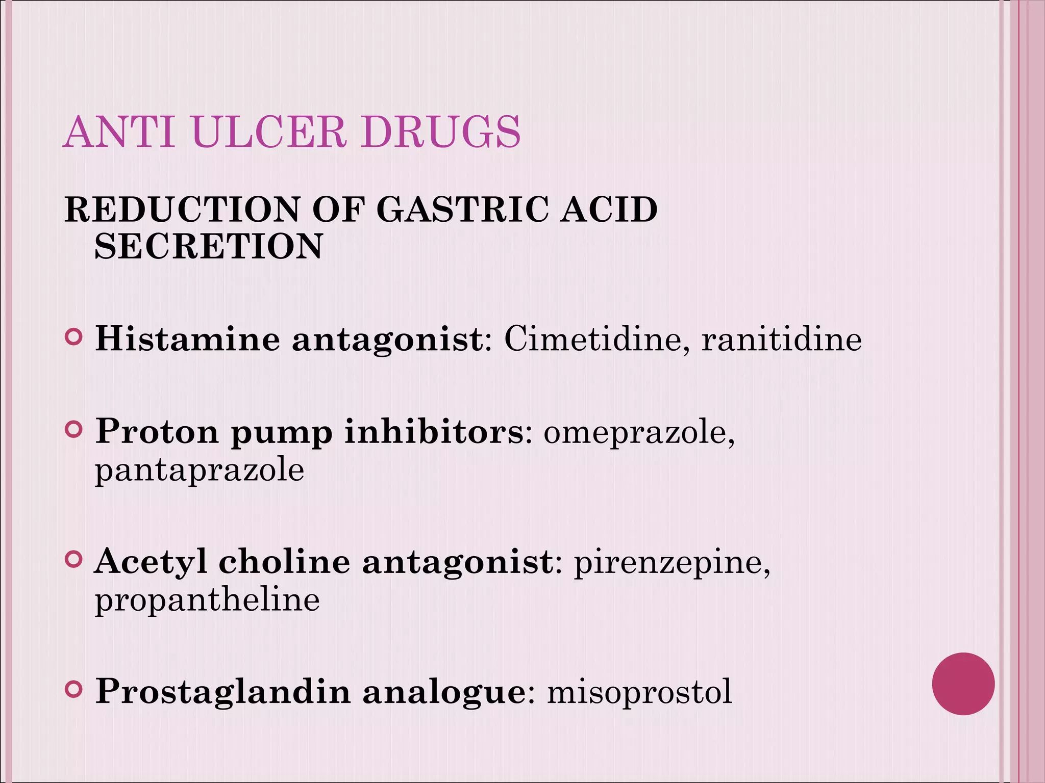 ANTI ULCER DRUGS REDUCTION OF GASTRIC ACID SECRETION Histamine antagonist : Cimetidine, ranitidine Proton pump inhibitors : omeprazole, pantaprazole Acetyl choline antagonist : pirenzepine, propantheline Prostaglandin analogue : misoprostol 