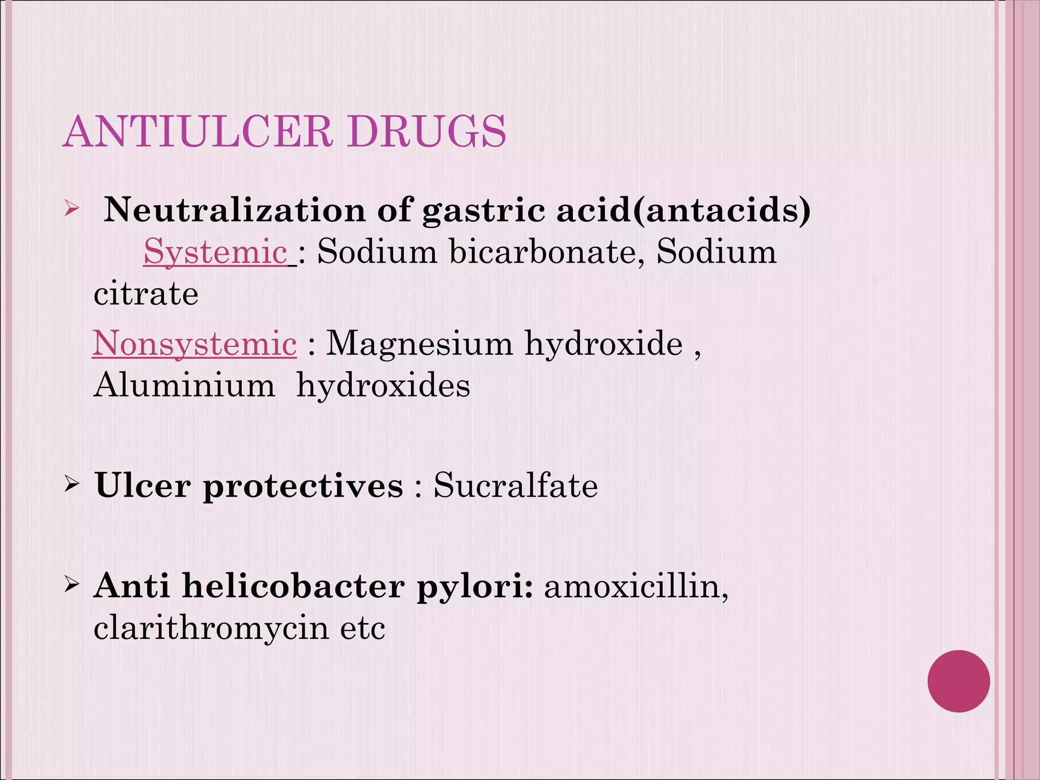 ANTIULCER DRUGS Neutralization of gastric acid(antacids)  Systemic   : Sodium bicarbonate, Sodium citrate Nonsystemic  : Magnesium hydroxide , Aluminium  hydroxides Ulcer protectives  : Sucralfate  Anti helicobacter pylori:  amoxicillin,  clarithromycin etc 