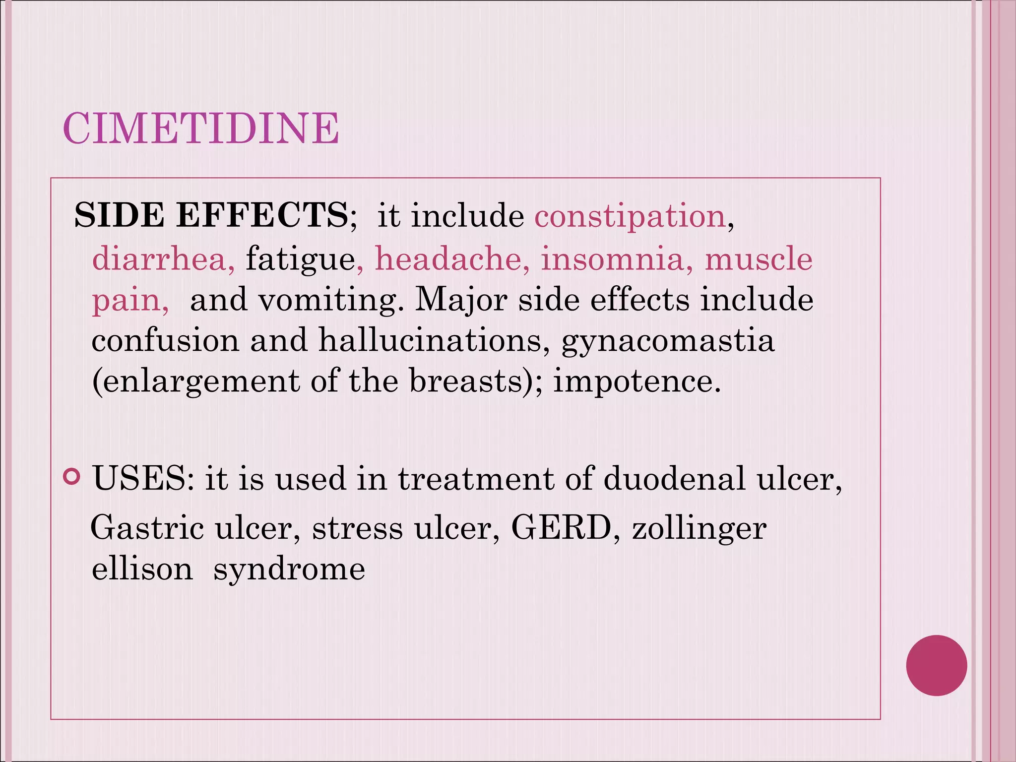 CIMETIDINE SIDE EFFECTS ;  it include  constipation ,  diarrhea,  fatigue , headache, insomnia, muscle pain,  and vomiting. Major side effects include confusion and hallucinations, gynacomastia (enlargement of the breasts); impotence. USES: it is used in treatment of duodenal ulcer,  Gastric ulcer, stress ulcer, GERD, zollinger ellison  syndrome  