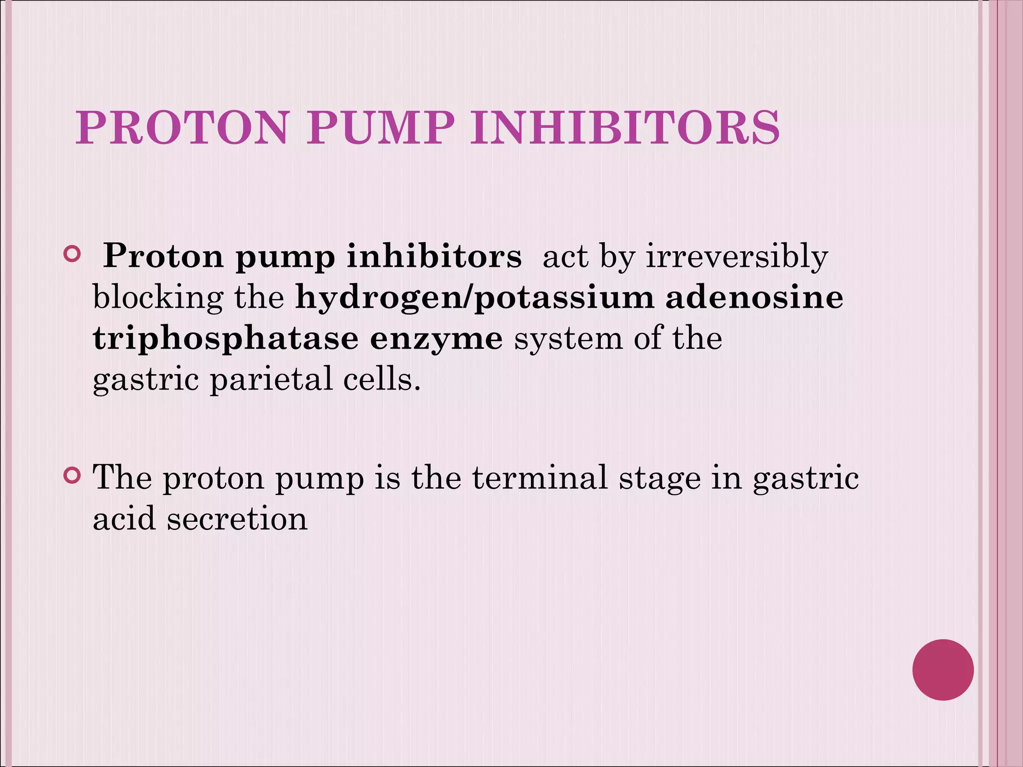 PROTON PUMP INHIBITORS   Proton pump inhibitors  act by irreversibly blocking the  hydrogen/potassium adenosine triphosphatase enzyme  system of the gastric parietal cells. The proton pump is the terminal stage in gastric acid secretion 