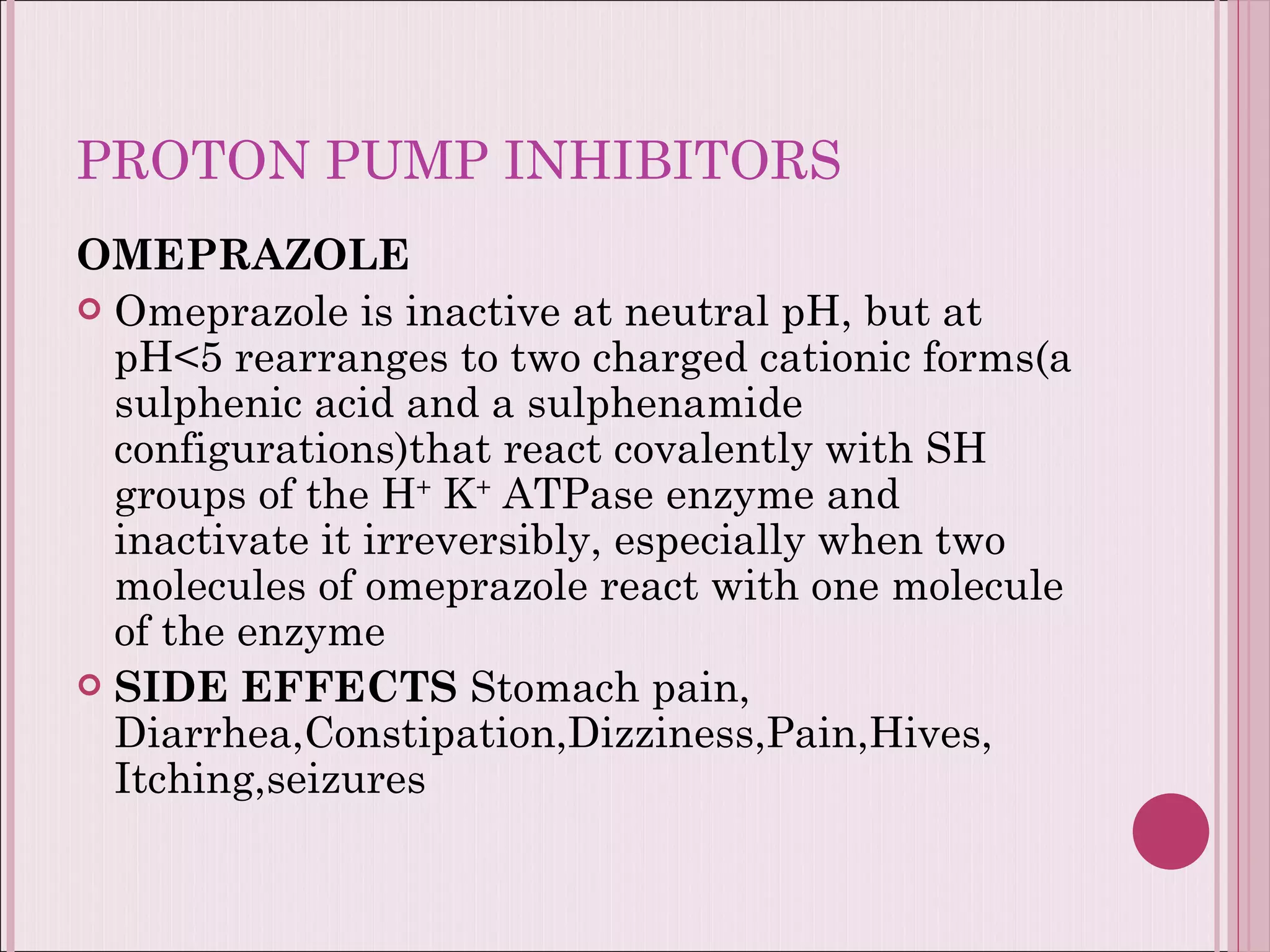 PROTON PUMP INHIBITORS OMEPRAZOLE Omeprazole is inactive at neutral pH, but at pH<5 rearranges to two charged cationic forms(a sulphenic acid and a sulphenamide configurations)that react covalently with SH groups of the H +  K +  ATPase enzyme and inactivate it irreversibly, especially when two molecules of omeprazole react with one molecule of the enzyme SIDE EFFECTS  Stomach pain, Diarrhea,Constipation,Dizziness,Pain,Hives, Itching,seizures 