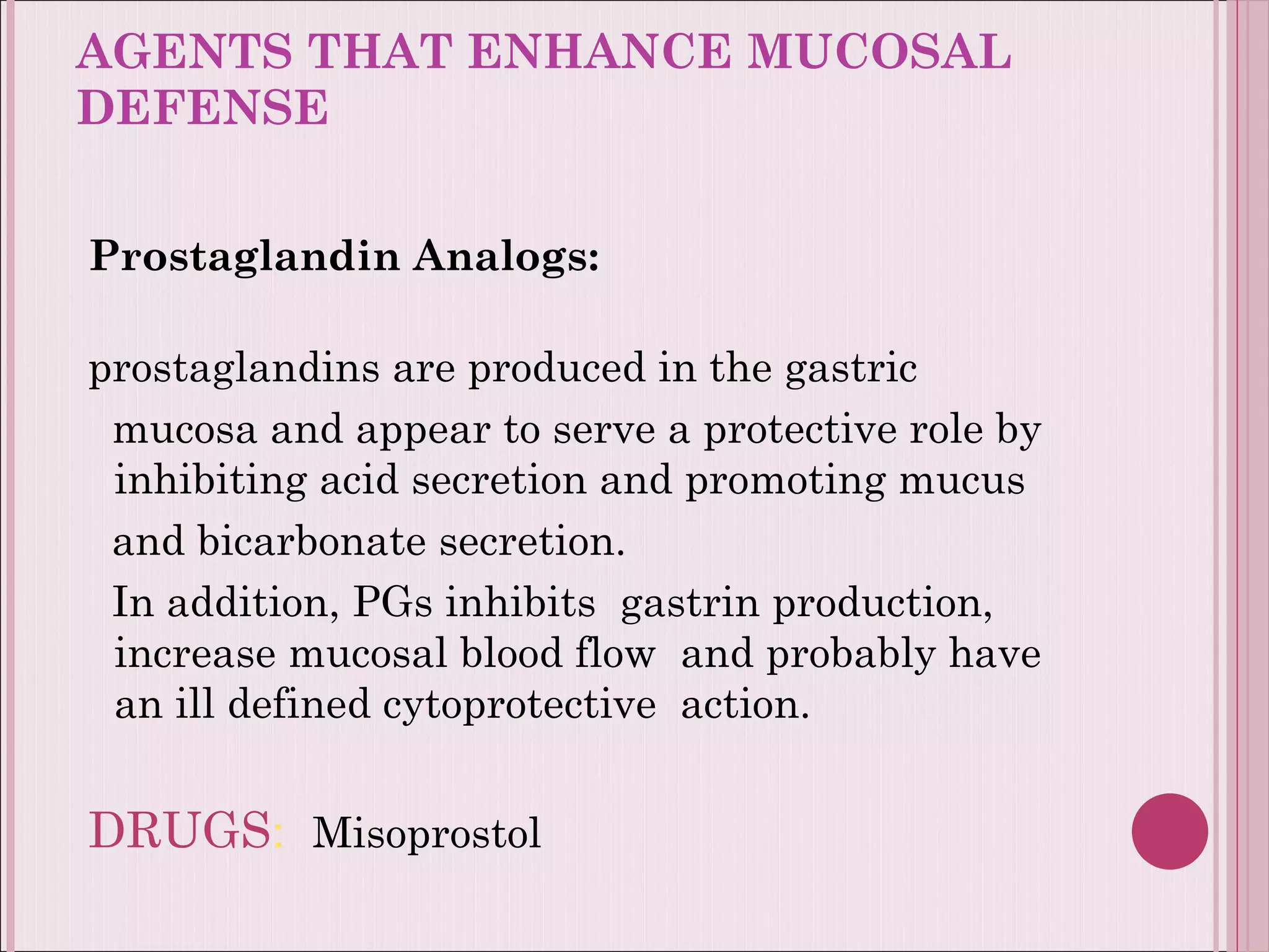 AGENTS THAT ENHANCE MUCOSAL DEFENSE  Prostaglandin Analogs:  prostaglandins are produced in the gastric  mucosa and appear to serve a protective role by  inhibiting acid secretion and promoting mucus  and bicarbonate secretion. In addition, PGs inhibits  gastrin production, increase mucosal blood flow  and probably have an ill defined cytoprotective  action.  DRUGS :   Misoprostol 