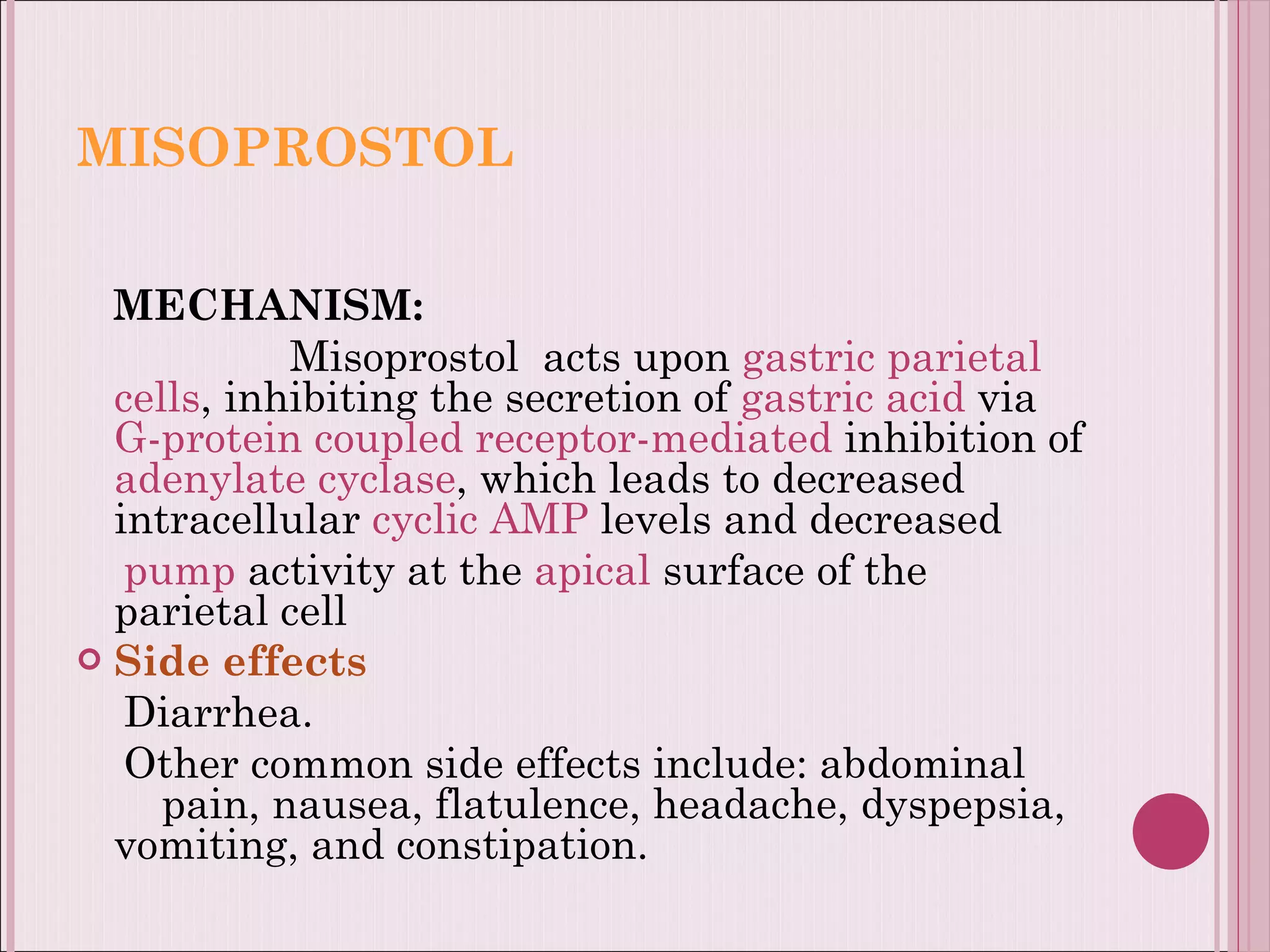 MISOPROSTOL MECHANISM: Misoprostol  acts upon  gastric parietal cells , inhibiting the secretion of  gastric acid  via  G-protein coupled receptor-mediated  inhibition of  adenylate cyclase , which leads to decreased intracellular  cyclic AMP  levels and decreased pump  activity at the  apical  surface of the parietal cell Side effects Diarrhea. Other common side effects include: abdominal  pain, nausea, flatulence, headache, dyspepsia, vomiting, and constipation. 