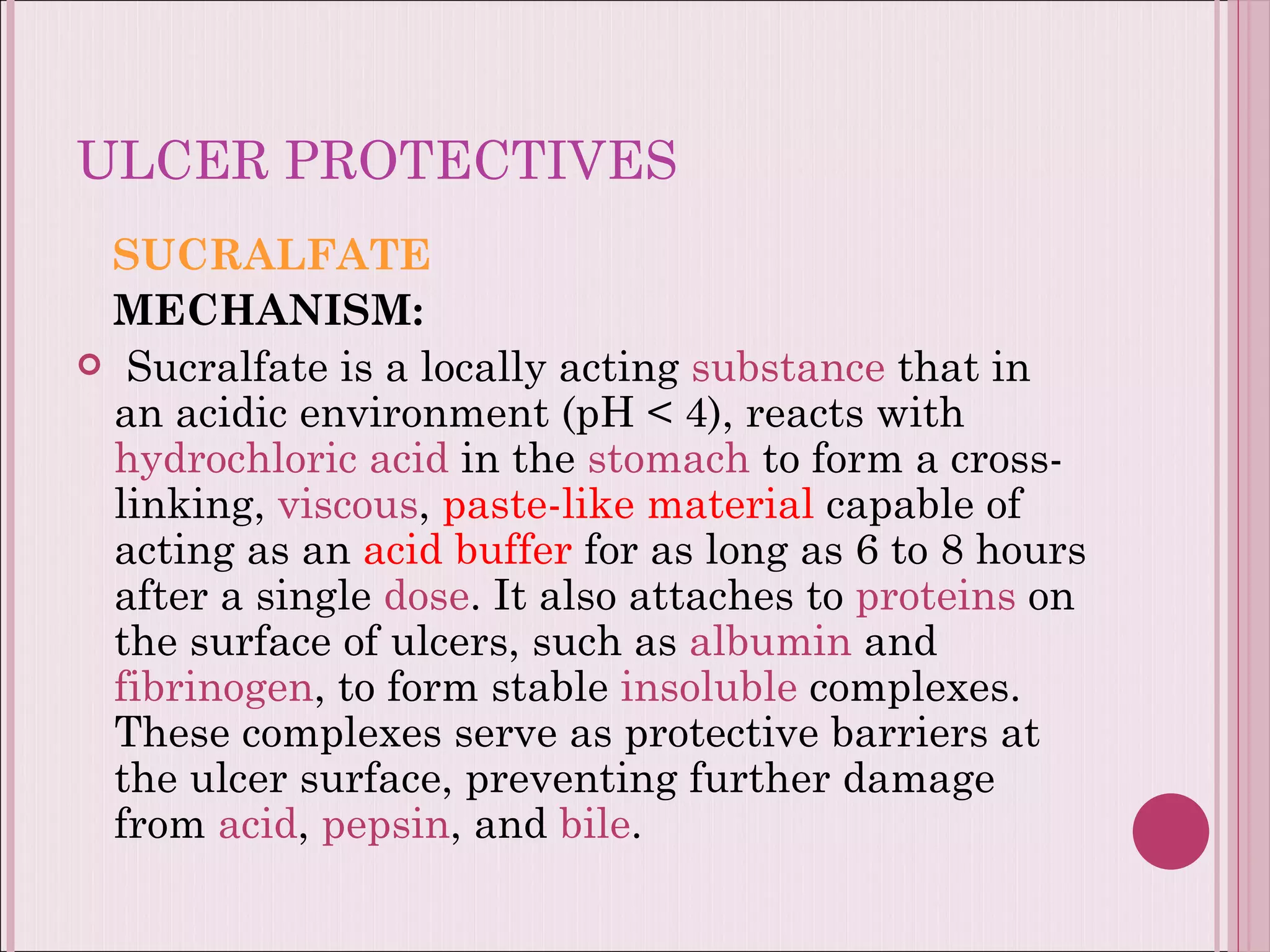 ULCER PROTECTIVES SUCRALFATE MECHANISM: Sucralfate is a locally acting  substance  that in an acidic environment (pH < 4), reacts with  hydrochloric acid  in the  stomach  to form a cross-linking,  viscous ,  paste-like material  capable of acting as an  acid buffer  for as long as 6 to 8 hours after a single  dose . It also attaches to  proteins  on the surface of ulcers, such as  albumin  and  fibrinogen , to form stable  insoluble  complexes. These complexes serve as protective barriers at the ulcer surface, preventing further damage from  acid ,  pepsin , and  bile .  