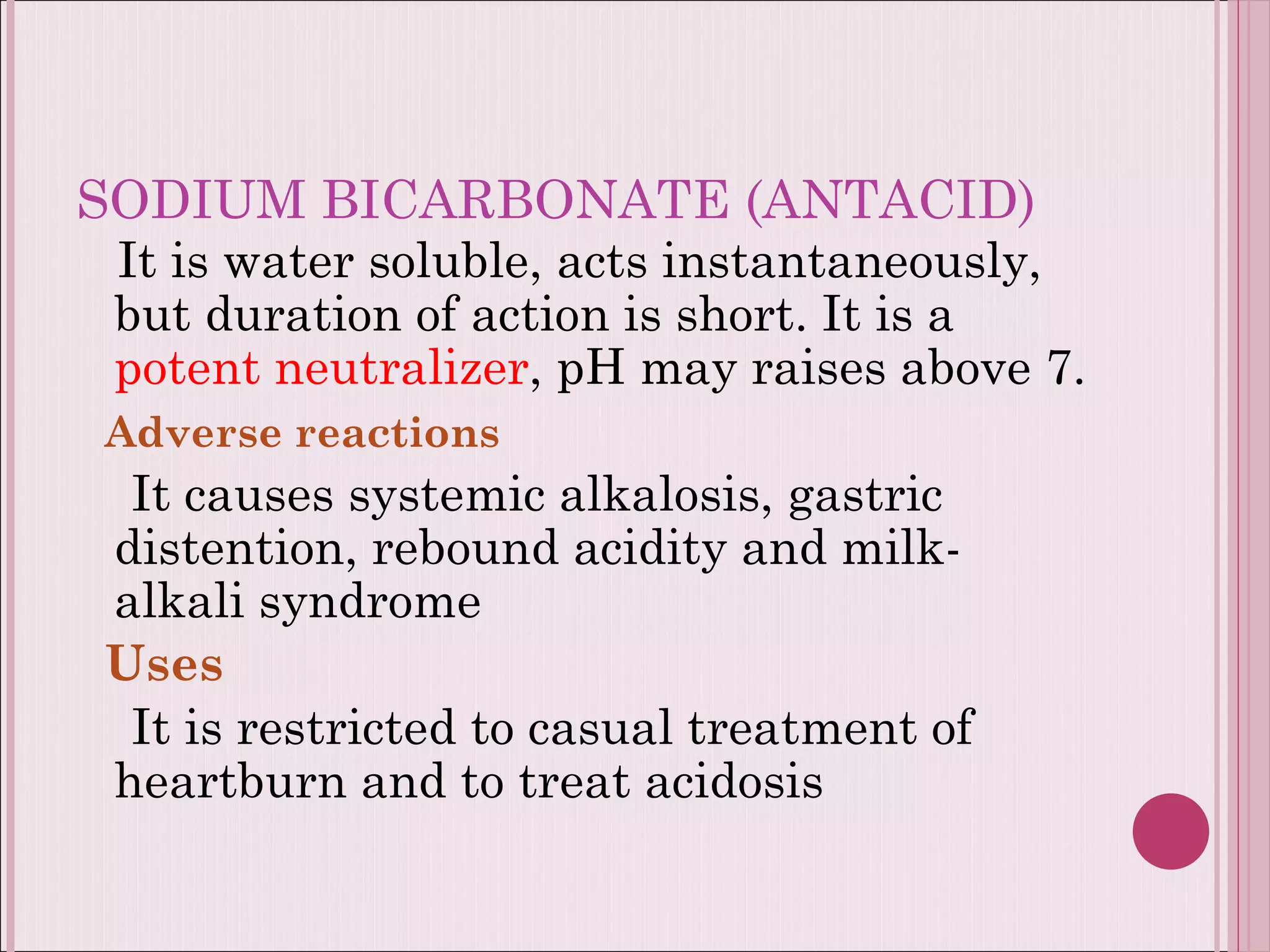 SODIUM BICARBONATE (ANTACID) It is water soluble, acts instantaneously,  but duration of action is short. It is a  potent neutralizer , pH may raises above 7. Adverse reactions It causes systemic alkalosis, gastric distention, rebound acidity and milk-alkali syndrome Uses It is restricted to casual treatment of heartburn and to treat acidosis  