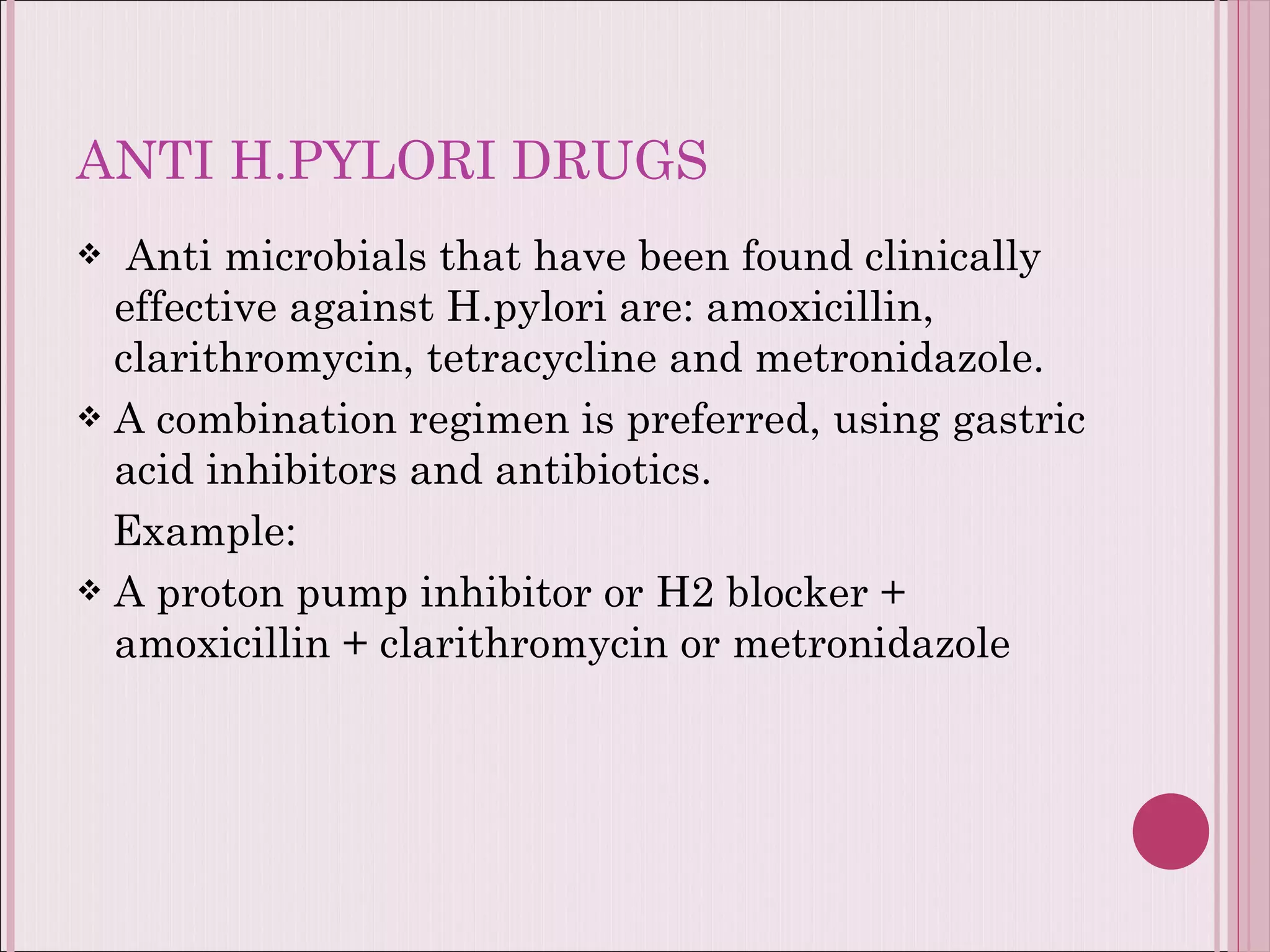 ANTI H.PYLORI DRUGS Anti microbials that have been found clinically effective against H.pylori are: amoxicillin, clarithromycin, tetracycline and metronidazole. A combination regimen is preferred, using gastric acid inhibitors and antibiotics.  Example: A proton pump inhibitor or H2 blocker + amoxicillin + clarithromycin or metronidazole  