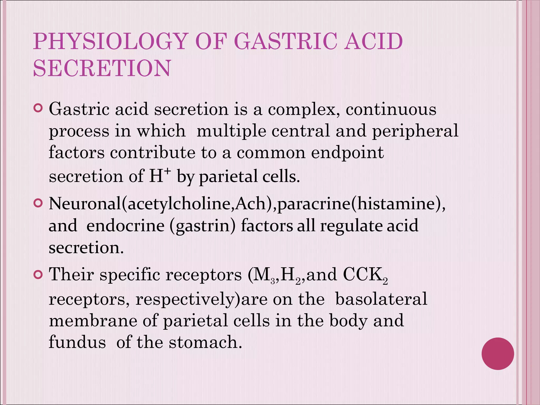 PHYSIOLOGY OF GASTRIC ACID SECRETION Gastric acid secretion is a complex, continuous process in which  multiple central and peripheral factors contribute to a common endpoint secretion of H ⁺  by parietal cells. Neuronal(acetylcholine,Ach),paracrine(histamine), and  endocrine (gastrin) factors all regulate acid secretion. Their specific receptors (M 3 ,H 2 ,and CCK 2  receptors, respectively)are on the  basolateral membrane of parietal cells in the body and fundus  of the stomach. 