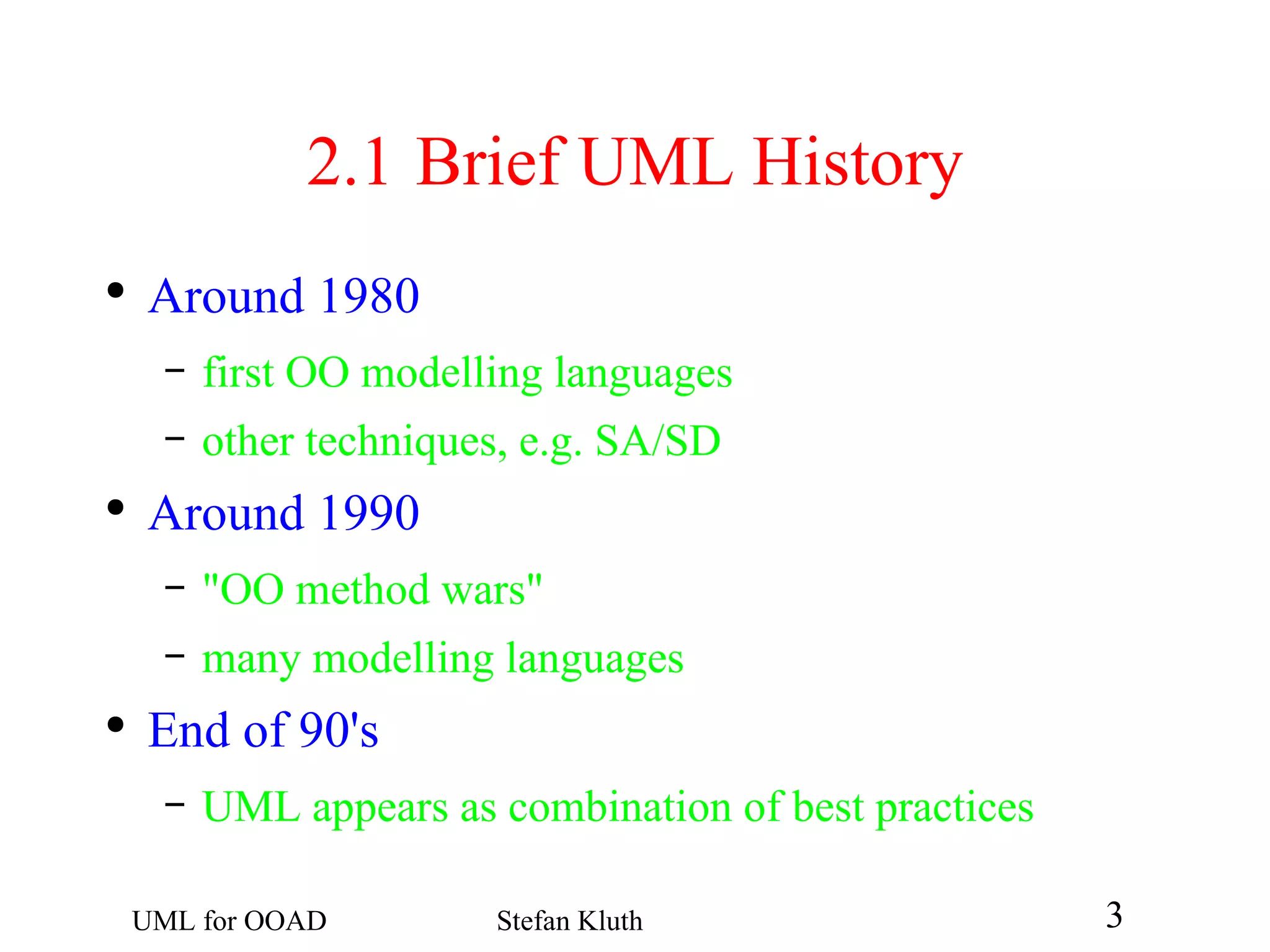 2.1  Brief UML History Around 1980 first OO modelling languages other techniques, e.g. SA/SD Around 1990 &quot;OO method wars&quot; many modelling languages End of 90's UML appears as combination of best practices 
