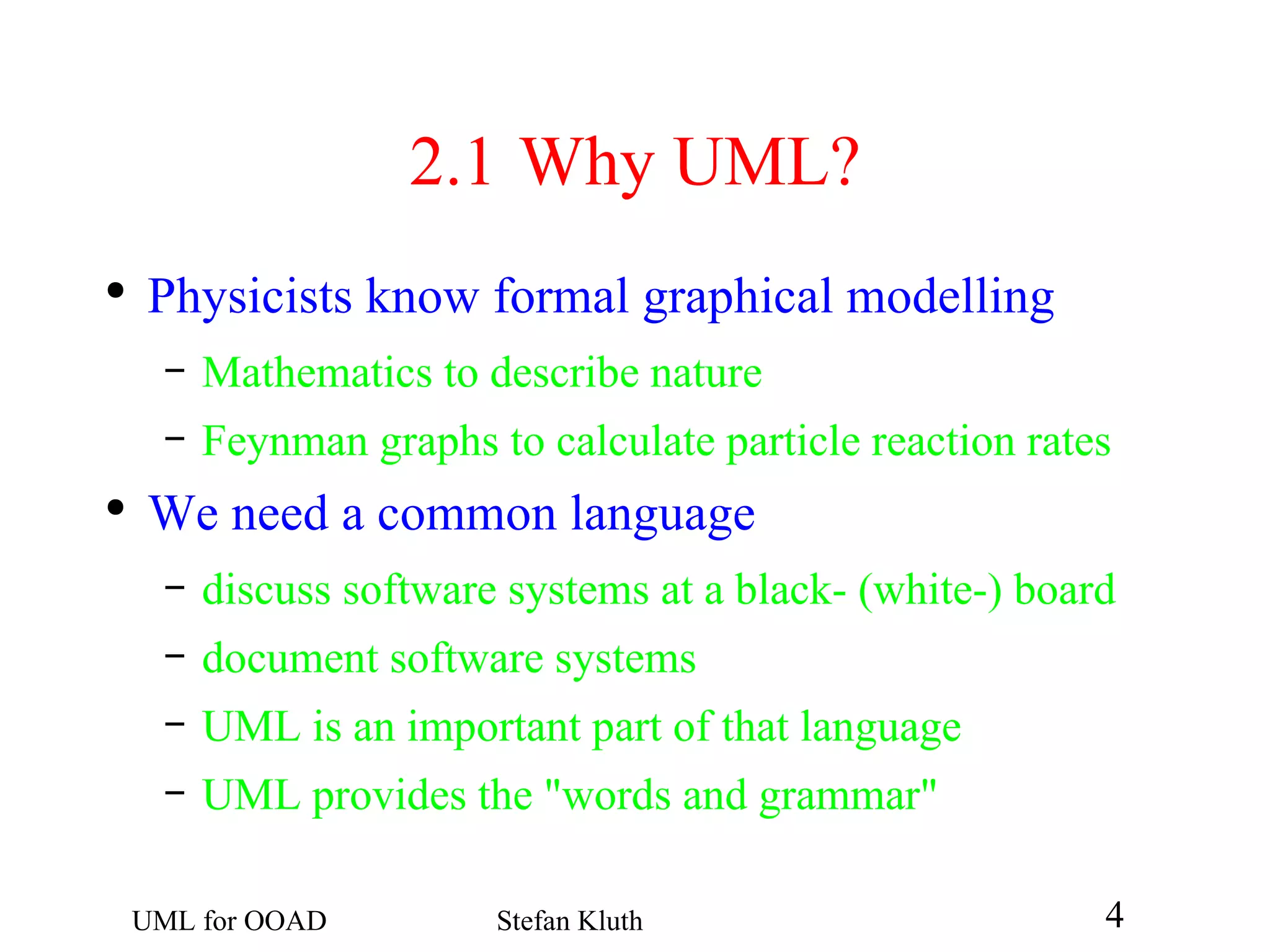 2.1  Why UML? Physicists know formal graphical modelling Mathematics to describe nature Feynman graphs to calculate particle reaction rates We need a common language discuss software systems at a black- (white-) board document software systems UML is an important part of that language UML provides the &quot;words and grammar&quot; 