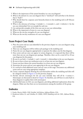 108  ◾  Software Engineering with UML
	 5.	What is the importance of the system boundary in a use case diagram?
	 6.	What is the element in a use case diagram that is “interfaced” with and what is the element
that is “built”?
	 7.	Why should there be a separate actor hierarchy drawn in the modeling tool at all? Discuss
its advantages.
	 8.	What is the relevance of writing <<include>>, <<extends>>, and <<inherits>> for the
use case relationship? Give an example for each one.
	 9.	List and provide examples of the three use-case-to-use-case relationships.
	 10.	What is the importance of notes in a use case diagram?
	 11.	What are the two key strengths of a use case diagram?
	 12.	What are the two key weaknesses of a use case diagram?
Team Project Case Study
	 1.	Place the actors and use cases identified in the previous chapter in a use case diagram using
your modeling tool.
	 2.	These use case diagrams will be within each package in the modeling tool.
	 3.	Name the use case diagrams appropriately to represent the subject area for that diagram.
	 4.	Since actors and use cases can appear in various diagrams, it is expected that there will be
more than one use case diagram per package. Therefore, there can be a total of 8 to 10 use
case diagrams for the project.
	 5.	Be sure to use both <<include>> and <<extend>> relationships in the use case diagrams.
	 6.	Be sure to have at least one nonhuman actor in at least one use case diagram.
	 7.	Ensure you have shown the system boundary in at least one use case diagram.
	 8.	Stereotype the actors and use cases appearing in the use case diagram.
	 9.	It is normal to find additional actors and use cases at this stage. Document any additional
actors and use cases using appropriate templates.
	 10.	Create a separate diagram showing the actor hierarchies within the modeling tool (this will
be a diagram similar to Figure 5.2 in the previous chapter).
	 11.	Provide relevant stereotypes for the use cases (initially they will all be <<entity>>.
(Stereotypes are discussed in detail in Chapter 10; therefore, you will have to come back to
these diagrams to update them with stereotypes.)
	 12.	Add detailed notes on ALL use case diagrams, providing additional explanations about the
diagram. Make sure that there are no inconsistencies among the members of the group.
Endnotes
	 1.	Fowler, Martin (2003), UML Distilled, 3rd Edition, Addison-Wesley, USA.
	 2.	Henderson-Sellers, B., and Unhelkar, B. (2000), OPEN Modelling with the UML, Addison-Wesley,
UK.
 