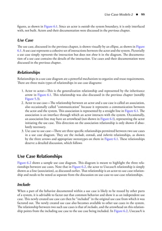 Use Case Models-2  ◾  99
figures, as shown in Figure 6.1. Since an actor is outside the system boundary, it is only interfaced
with, not built. Actors and their documentation were discussed in the previous chapter.
Use Case
The use case, discussed in the previous chapter, is shown visually by an ellipse, as shown in Figure
6.1. A use case represents a cohesive set of interactions between the actor and the system. Pictorially
a use case simply represents the interaction but does not show it in the diagram. The documenta-
tion of a use case contains the details of the interaction. Use cases and their documentation were
discussed in the previous chapter.
Relationships
Relationships in a use case diagram are a powerful mechanism to organize and reuse requirements.
There are three main types of relationships in use case diagrams:
	 1.	Actor to actor—This is the generalization relationship and represented by the inheritance
arrow in Figure 6.1. This relationship was also discussed in the previous chapter (notably
Figure 5.3).
	 2.	Actor to use case—The relationship between an actor and a use case is called an association,
also occasionally called “communication” because it represents a communication between
the actor and the system. This association is represented by a straight line in Figure 6.1. The
association is an interface through which an actor interacts with the system. Occasionally,
an association line may have an arrowhead (not shown in Figure 6.1), representing the actor
initiating the use case. This direction on the association relationship is only shown if abso-
lutely necessary.
	 3.	Use case to use case—There are three specific relationships permitted between two use cases
in a use case diagram. They are the include, extends, and inherits relationships, as shown
by the three arrows and appropriate stereotypes on them in Figure 6.1. These relationships
deserve a detailed discussion, which follows
Use Case Relationships
Figure 6.2 shows a sample use case diagram. This diagram is meant to highlight the three rela-
tionships between use cases. Note that in Figure 6.2, the actor to UsecaseA relationship is simply
shown as a line (association), as discussed earlier. That relationship is an actor-to-use-case relation-
ship and needs to be noted as separate from the discussion on use-case-to-use-case relationships.
Include
When a part of the behavior documented within a use case is likely to be reused by other parts
of a system, it is advisable to factor out that common behavior and show it as an independent use
case. This newly created use case can then be “included” in the original use case from which it was
factored out. The newly created use case also becomes available to other use cases in the system.
The relationship between two such use cases is that of includes, and the arrowhead on this relation-
ship points from the including use case to the use case being included. In Figure 6.2, UsecaseA is
 
