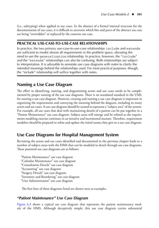 Use Case Models-2  ◾  101
(i.e., subtyping) when applied to use cases. In the absence of a formal internal structure for the
documentation of use cases, it is difficult to ascertain which bits and parts of the abstract use case
are being “overridden” or replaced by the concrete use case.
PRACTICAL USE-CASE-TO-USE-CASE RELATIONSHIPS
In practice, the two primary use-case-to-use-case relationships include and extends
are sufficient to model almost all requirements in the problem space, obviating the
need to use the generalization relationship. In practice, however, the “include”
and the “extends” relationships can also be confusing. Both relationships are subject
to interpretation. It is advisable to annotate use case diagrams with notes to clarify the
intended meanings behind the relationships used. For most practical purposes, though,
the “include” relationship will suffice together with notes.
Naming a Use Case Diagram
The effort in identifying, naming, and diagramming actors and use cases needs to be comple-
mented by proper naming of the use case diagrams. There is no mandated standard in the UML
for naming a use case diagram. However, creating and naming a use case diagram is important in
organizing the requirements and conveying the meaning behind the diagram, including its many
actors and use cases. A use case diagram should be named to represent a “subject area” of the system.
For example, all use cases that deal with maintaining details of a patient can be put together in a
“Patient Maintenance” use case diagram. Subject areas will emerge and be refined as the require-
ments modeling exercise continues in an iterative and incremental manner. Therefore, requirement
modelers should be prepared to refine and update the initial names they give to a use case diagram.
Use Case Diagrams for Hospital Management System
Revisiting the actors and use cases identified and documented in the previous chapter leads to a
number of subject areas with the HMS that can be modeled in detail through use case diagrams.
These potential use case diagrams are as follows:
“Patient Maintenance” use case diagram
“Calendar Maintenance” use case diagram
“Consultation Details” use case diagram
“Accounting” use case diagram
“Surgery Details” use case diagram
“Inventory and Reordering” use case diagram
“User Administration” use case diagram
The first four of these diagrams listed are shown next as examples.
“Patient Maintenance” Use Case Diagram
Figure 6.3 shows a typical use case diagram that represents the patient maintenance mod-
ule of the HMS. Although deceptively simple, this use case diagram carries substantial
 