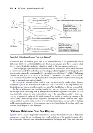 102  ◾  Software Engineering with UML
information from the problem space. First of all, it shows the users of the system in the roles of
Patient, Doctor, and Administrator. The use case diagram also shows an actor called
GovernmentHealthRegulatorySystem, which in this case is an external system.
Consideringatypicalpatientmaintenancesystem,theAdministratorinteractswiththesystem
invariousways,oneofwhichiswhenhedealswithallaspectsofcreatingapatient’smedicalprofile.This
interactionisrepresentedbyausecasecalled“CreatesPatientsMedicalProfile.”Thelinethat
connects the actor Administrator to the use case “CreatesPatientsMedicalProfile”
is an association relationship showing the interaction of the administrator with the system during the
process of maintaining the patient’s details.
The creation of a patient’s medical profile is a use case represented by another ellipse. As men-
tioned in Chapter 5, the documentation of these use cases is not visible in the diagram but is hid-
den inside the use case or created separately, i.e., using Word and linked to this use case symbol.
The Patient Maintenance use case diagram also has a use case, RegistersPatient, which
has multiple actors interacting with it. The specification of the RegistersPatient use case
may, optionally, contain pre- and postconditions. One of the preconditions might be that when-
ever any new patient is registered, his Medicare details are verified by passing the message to the
GovernmentHealthRegulatorySystem. The appearance of this “interface actor” repre-
senting another system is quite common even in the problem space, and especially so in large
and legacy integration projects. In these projects, the system being built will interface with legacy
systems, external agencies, and databases.
“Calendar Maintenance” Use Case Diagram
Figure 6.4 shows a use case diagram that represents the Calendar Maintenance module of the hospital
management system. The use case diagram gives a high-level picture of the activities involving calen-
dar maintenance. The main actor involved in this module is the hospital staff. This actor is associated
UC10-RegistersPatient A90-GovernmentHealthRegulatorySystem
A80-Administrator
For verification
of Medicare details -
applies to all patients
registering for the first time.
The Administrator
helps in creating and
verifying the details.
Once created, maintenance
does not require Administrator
A10-Patient
A60-Doctor
UC12-MaintainsPatientDetails
UC14-CreatesPatientsMedicalProfile
UC16-UpdatesPatientsMedicalProfile
:
Figure 6.3  Patient maintenance “use case diagram.”
 