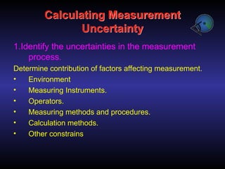 Calculating Measurement
Uncertainty
1.Identify the uncertainties in the measurement
process.
Determine contribution of factors affecting measurement.
• Environment
• Measuring Instruments.
• Operators.
• Measuring methods and procedures.
• Calculation methods.
• Other constrains
 