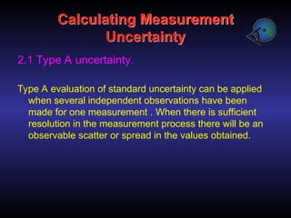 Calculating Measurement
Uncertainty
2.1 Type A uncertainty.
Type A evaluation of standard uncertainty can be applied
when several independent observations have been
made for one measurement . When there is sufficient
resolution in the measurement process there will be an
observable scatter or spread in the values obtained.
 