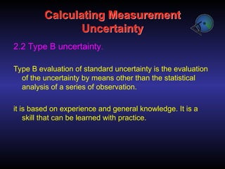 Calculating Measurement
Uncertainty
2.2 Type B uncertainty.
Type B evaluation of standard uncertainty is the evaluation
of the uncertainty by means other than the statistical
analysis of a series of observation.
it is based on experience and general knowledge. It is a
skill that can be learned with practice.
 