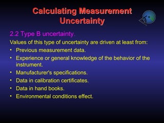 Calculating Measurement
Uncertainty
2.2 Type B uncertainty.
Values of this type of uncertainty are driven at least from:
• Previous measurement data.
• Experience or general knowledge of the behavior of the
instrument.
• Manufacturer's specifications.
• Data in calibration certificates.
• Data in hand books.
• Environmental conditions effect.
 