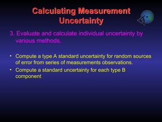 Calculating Measurement
Uncertainty
3. Evaluate and calculate individual uncertainty by
various methods.
• Compute a type A standard uncertainty for random sources
of error from series of measurements observations.
• Compute a standard uncertainty for each type B
component
 
