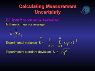 Calculating Measurement
Uncertainty
3.1 type A uncertainty evaluation.
Arithmetic mean or average:
x = ∑ x
Experimental variance S =
Experimental standard deviation S =
1
1
1
1
n -1
n -1
∑
∑ (x – x )
(x – x )
i
i
2
2
_
_
n
n
i=1
i=1
_
_
2
2
S
S
2
2
i
i
i=1
i=1
n
n
 