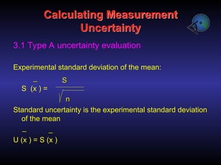 Calculating Measurement
Uncertainty
3.1 Type A uncertainty evaluation
Experimental standard deviation of the mean:
S (x ) =
Standard uncertainty is the experimental standard deviation
of the mean
U (x ) = S (x )
S
S
n
n
_
_
_
_ _
_
 
