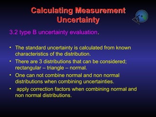 Calculating Measurement
Uncertainty
3.2 type B uncertainty evaluation.
• The standard uncertainty is calculated from known
characteristics of the distribution.
• There are 3 distributions that can be considered;
rectangular – triangle – normal.
• One can not combine normal and non normal
distributions when combining uncertainties.
• apply correction factors when combining normal and
non normal distributions.
 