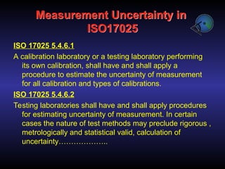 Measurement Uncertainty in
ISO17025
ISO 17025 5.4.6.1
A calibration laboratory or a testing laboratory performing
its own calibration, shall have and shall apply a
procedure to estimate the uncertainty of measurement
for all calibration and types of calibrations.
ISO 17025 5.4.6.2
Testing laboratories shall have and shall apply procedures
for estimating uncertainty of measurement. In certain
cases the nature of test methods may preclude rigorous ,
metrologically and statistical valid, calculation of
uncertainty………………..
 