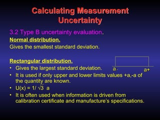 Calculating Measurement
Uncertainty
3.2 Type B uncertainty evaluation.
Normal distribution.
Gives the smallest standard deviation.
Rectangular distribution.
• Gives the largest standard deviation.
• It is used if only upper and lower limits values +a,-a of
the quantity are known.
• U(x) = 1/ √3 a
• It is often used when information is driven from
calibration certificate and manufacture’s specifications.
-
-
a
a +
+
a
a
 