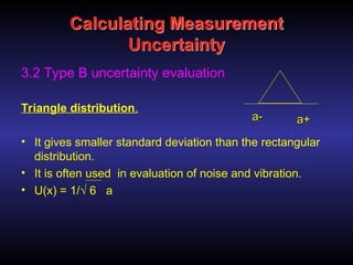 Calculating Measurement
Uncertainty
3.2 Type B uncertainty evaluation
Triangle distribution.
• It gives smaller standard deviation than the rectangular
distribution.
• It is often used in evaluation of noise and vibration.
• U(x) = 1/√ 6 a
-
-
a
a +
+
a
a
 