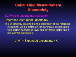 Calculating Measurement
Uncertainty
3.2 Type B uncertainty evaluation
Reference instrument uncertainty
The uncertainty assigned to the calibration of the reference
instrument will be stated on the certificate of calibration
with certain confidence level and coverage factor and it
has normal distribution.
U(x1) = Expanded uncertainty / K
 
