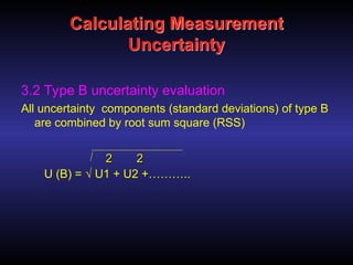 Calculating Measurement
Uncertainty
3.2 Type B uncertainty evaluation
All uncertainty components (standard deviations) of type B
are combined by root sum square (RSS)
U (B) = √ U1 + U2 +………..
2
2 2
2
 