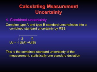 Calculating Measurement
Uncertainty
4. Combined uncertainty
Combine type A and type B standard uncertainties into a
combined standard uncertainty by RSS.
Uc = √ U(A) +U(B)
This is the combined standard uncertainty of the
measurement, statistically one standard deviation
2
2 2
2
 