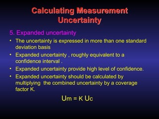Calculating Measurement
Uncertainty
5. Expanded uncertainty
• The uncertainty is expressed in more than one standard
deviation basis
• Expanded uncertainty , roughly equivalent to a
confidence interval .
• Expanded uncertainty provide high level of confidence.
• Expanded uncertainty should be calculated by
multiplying the combined uncertainty by a coverage
factor K.
Um = K Uc
 