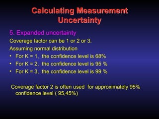 Calculating Measurement
Uncertainty
5. Expanded uncertainty
Coverage factor can be 1 or 2 or 3.
Assuming normal distribution
• For K = 1, the confidence level is 68%
• For K = 2, the confidence level is 95 %
• For K = 3, the confidence level is 99 %
Coverage factor 2 is often used for approximately 95%
confidence level ( 95,45%)
 