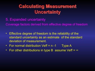 Calculating Measurement
Uncertainty
5. Expanded uncertainty
Coverage factors derived from effective degree of freedom
• Effective degree of freedom is the reliability of the
standard uncertainty as an estimate of the standard
deviation of measurement.
• For normal distribution Veff = n -1 Type A
• For other distributions in type B assume Veff = ∞
 
