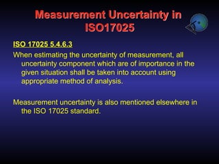 Measurement Uncertainty in
ISO17025
ISO 17025 5.4.6.3
When estimating the uncertainty of measurement, all
uncertainty component which are of importance in the
given situation shall be taken into account using
appropriate method of analysis.
Measurement uncertainty is also mentioned elsewhere in
the ISO 17025 standard.
 