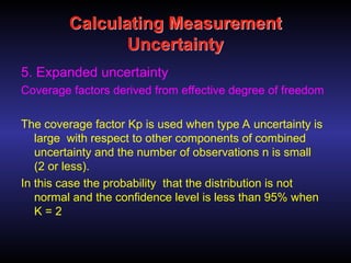 Calculating Measurement
Uncertainty
5. Expanded uncertainty
Coverage factors derived from effective degree of freedom
The coverage factor Kp is used when type A uncertainty is
large with respect to other components of combined
uncertainty and the number of observations n is small
(2 or less).
In this case the probability that the distribution is not
normal and the confidence level is less than 95% when
K = 2
 