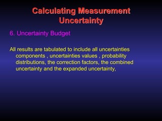 Calculating Measurement
Uncertainty
6. Uncertainty Budget
All results are tabulated to include all uncertainties
components , uncertainties values , probability
distributions, the correction factors, the combined
uncertainty and the expanded uncertainty,
 