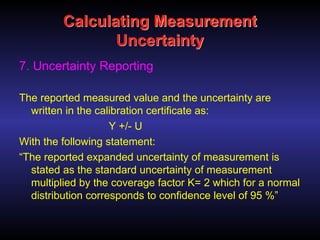 Calculating Measurement
Uncertainty
7. Uncertainty Reporting
The reported measured value and the uncertainty are
written in the calibration certificate as:
Y +/- U
With the following statement:
“The reported expanded uncertainty of measurement is
stated as the standard uncertainty of measurement
multiplied by the coverage factor K= 2 which for a normal
distribution corresponds to confidence level of 95 %”
 