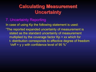 Calculating Measurement
Uncertainty
7. Uncertainty Reporting
In case of using Kp the following statement is used:
“The reported expanded uncertainty of measurement is
stated as the standard uncertainty of measurement
multiplied by the coverage factor Kp = xx which for
t- distribution corresponds to effective degree of freedom
Veff = y y with confidence level of 95 %”
 