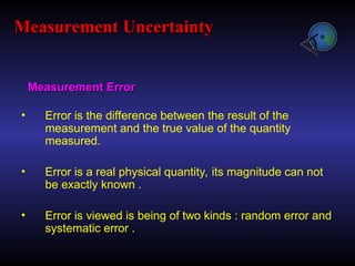 Measurement Error
Measurement Error
• Error is the difference between the result of the
measurement and the true value of the quantity
measured.
• Error is a real physical quantity, its magnitude can not
be exactly known .
• Error is viewed is being of two kinds : random error and
systematic error .
Measurement Uncertainty
Measurement Uncertainty
 
