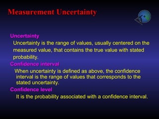 Uncertainty
Uncertainty
Uncertainty is the range of values, usually centered on the
measured value, that contains the true value with stated
probability.
Confidence interval
Confidence interval
When uncertainty is defined as above, the confidence
interval is the range of values that corresponds to the
stated uncertainty.
Confidence level
Confidence level
It is the probability associated with a confidence interval.
Measurement Uncertainty
Measurement Uncertainty
 
