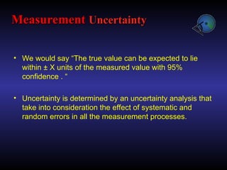 • We would say “The true value can be expected to lie
within ± X units of the measured value with 95%
confidence . “
• Uncertainty is determined by an uncertainty analysis that
take into consideration the effect of systematic and
random errors in all the measurement processes.
Measurement
Measurement Uncertainty
Uncertainty
 