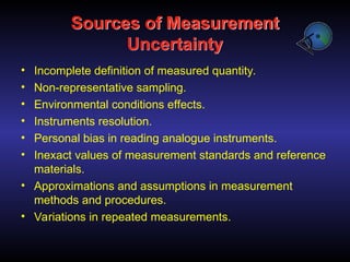 Sources of Measurement
Uncertainty
• Incomplete definition of measured quantity.
• Non-representative sampling.
• Environmental conditions effects.
• Instruments resolution.
• Personal bias in reading analogue instruments.
• Inexact values of measurement standards and reference
materials.
• Approximations and assumptions in measurement
methods and procedures.
• Variations in repeated measurements.
 