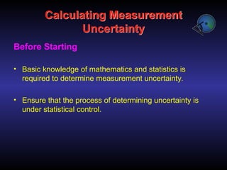 Calculating Measurement
Uncertainty
Before Starting
• Basic knowledge of mathematics and statistics is
required to determine measurement uncertainty.
• Ensure that the process of determining uncertainty is
under statistical control.
 