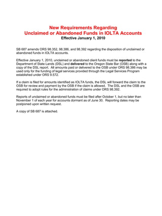 New Requirements Regarding
      Unclaimed or Abandoned Funds in IOLTA Accounts
                                 Effective January 1, 2010

SB 687 amends ORS 98.352, 98.386, and 98.392 regarding the disposition of unclaimed or
abandoned funds in IOLTA accounts.

Effective January 1, 2010, unclaimed or abandoned client funds must be reported to the
Department of State Lands (DSL) and delivered to the Oregon State Bar (OSB) along with a
copy of the DSL report. All amounts paid or delivered to the OSB under ORS 98.386 may be
used only for the funding of legal services provided through the Legal Services Program
established under ORS 9.572.

If a claim is filed for amounts identified as IOLTA funds, the DSL will forward the claim to the
OSB for review and payment by the OSB if the claim is allowed. The DSL and the OSB are
required to adopt rules for the administration of claims under ORS 98.392.

Reports of unclaimed or abandoned funds must be filed after October 1, but no later than
November 1 of each year for accounts dormant as of June 30. Reporting dates may be
postponed upon written request.

A copy of SB 687 is attached.
 