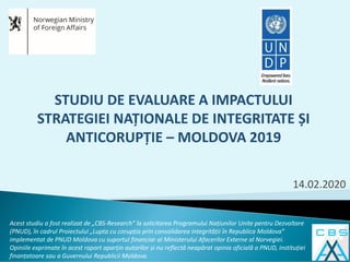 14.02.2020
Acest studiu a fost realizat de „CBS-Research” la solicitarea Programului Națiunilor Unite pentru Dezvoltare
(PNUD), în cadrul Proiectului „Lupta cu corupția prin consolidarea integrității în Republica Moldova”
implementat de PNUD Moldova cu suportul financiar al Ministerului Afacerilor Externe al Norvegiei.
Opiniile exprimate în acest raport aparțin autorilor și nu reflectă neapărat opinia oficială a PNUD, instituției
finanțatoare sau a Guvernului Republicii Moldova.
STUDIU DE EVALUARE A IMPACTULUI
STRATEGIEI NAȚIONALE DE INTEGRITATE ȘI
ANTICORUPȚIE – MOLDOVA 2019
 