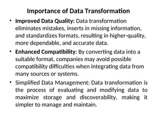 Importance of Data Transformation
• Improved Data Quality: Data transformation
eliminates mistakes, inserts in missing information,
and standardizes formats, resulting in higher-quality,
more dependable, and accurate data.
• Enhanced Compatibility: By converting data into a
suitable format, companies may avoid possible
compatibility difficulties when integrating data from
many sources or systems.
• Simplified Data Management: Data transformation is
the process of evaluating and modifying data to
maximize storage and discoverability, making it
simpler to manage and maintain.
 