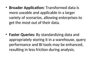 • Broader Application: Transformed data is
more useable and applicable in a larger
variety of scenarios, allowing enterprises to
get the most out of their data.
• Faster Queries: By standardizing data and
appropriately storing it in a warehouse, query
performance and BI tools may be enhanced,
resulting in less friction during analysis.
 