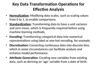 Key Data Transformation Operations for
Effective Analysis
• Normalization: Modifying data scales, such as scaling values
from 0 to 1, to enable comparisons.
• Standardization: Transforming data to have a unit variance
and zero mean, which is frequently required before using
machine learning methods.
• Encoding: Transforming categorical data into numerical
representations using label or one-hot encoding, for example.
• Discretization: Converting continuous data into discrete bins,
which in some circumstances can facilitate analysis and
enhance model performance.
• Attribute Generation: Creating new variables from existing
data, such as deriving an ‘age’ variable from a date of birth.
 