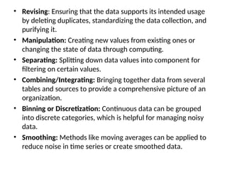 • Revising: Ensuring that the data supports its intended usage
by deleting duplicates, standardizing the data collection, and
purifying it.
• Manipulation: Creating new values from existing ones or
changing the state of data through computing.
• Separating: Splitting down data values into component for
filtering on certain values.
• Combining/Integrating: Bringing together data from several
tables and sources to provide a comprehensive picture of an
organization.
• Binning or Discretization: Continuous data can be grouped
into discrete categories, which is helpful for managing noisy
data.
• Smoothing: Methods like moving averages can be applied to
reduce noise in time series or create smoothed data.
 